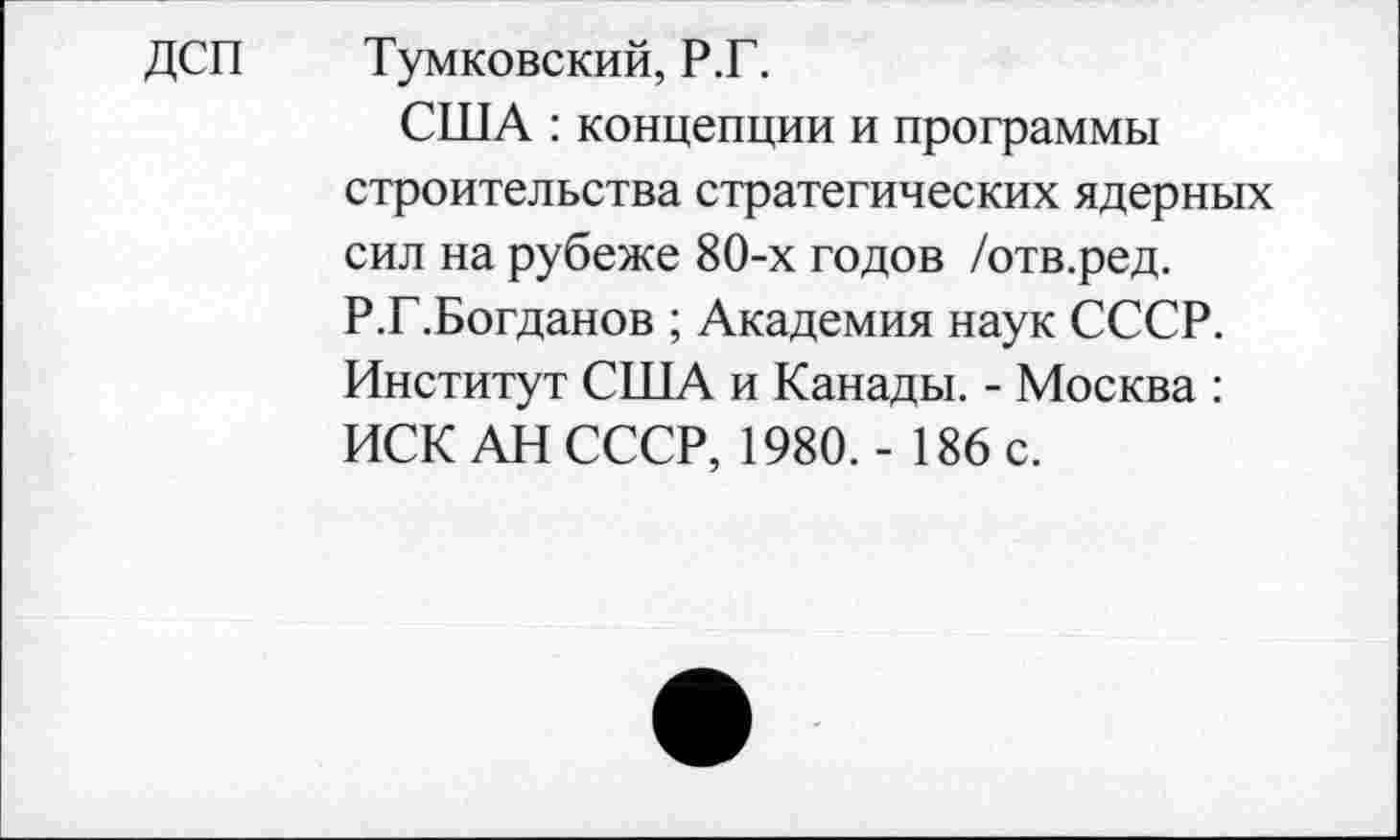 ﻿ДСП Тумковский, Р.Г.
США : концепции и программы строительства стратегических ядерных сил на рубеже 80-х годов /отв.ред. Р.Г.Богданов ; Академия наук СССР. Институт США и Канады. - Москва : ИСК АН СССР, 1980. - 186 с.